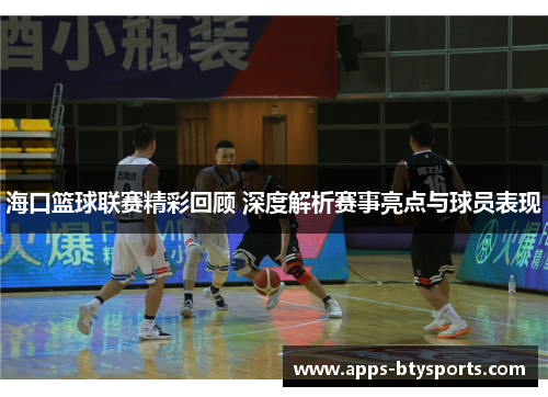 海口篮球联赛精彩回顾 深度解析赛事亮点与球员表现